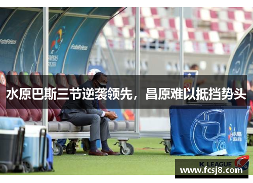 水原巴斯三节逆袭领先，昌原难以抵挡势头